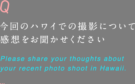 今回のハワイでの撮影について 感想をお聞かせください Please share your thoughts about your recent photo shoot in Hawaii.
