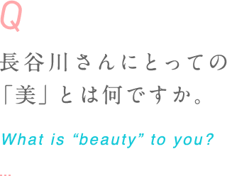 長谷川さんにとっての「美」とは何ですか。 What is “beauty” to you? 