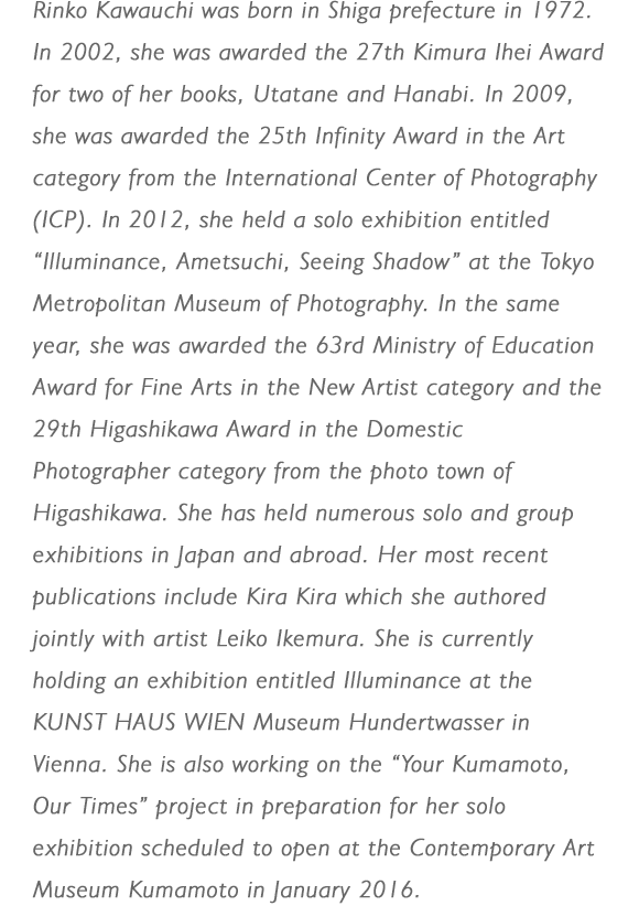 Rinko Kawauchi was born in Shiga prefecture in 1972. In 2002, she was awarded the 27th Kimura Ihei Award for two of her books, Utatane and Hanabi. In 2009, she was awarded the 25th Infinity Award in the Art category from the International Center of Photography (ICP). In 2012, she held a solo exhibition entitled “Illuminance, Ametsuchi, Seeing Shadow” at the Tokyo Metropolitan Museum of Photography. In the same year, she was awarded the 63rd Ministry of Education Award for Fine Arts in the New Artist category and the 29th Higashikawa Award in the Domestic Photographer category from the photo town of Higashikawa. She has held numerous solo and group exhibitions in Japan and abroad. Her most recent publications include Kira Kira which she authored jointly with artist Leiko Ikemura. She is currently holding an exhibition entitled Illuminance at the KUNST HAUS WIEN Museum Hundertwasser in Vienna. She is also working on the “Your Kumamoto, Our Times” project in preparation for her solo exhibition scheduled to open at the Contemporary Art Museum Kumamoto in January 2016.