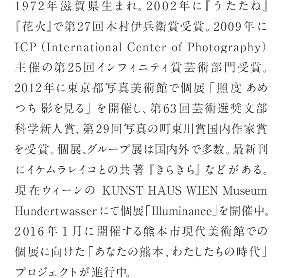 1972年滋賀県生まれ。2002年に『うたたね』『花火』で第27回木村伊兵衛賞受賞。2009年にICP（International Center of Photography）主催の第25回インフィニティ賞芸術部門受賞。2012年に東京都写真美術館で個展「照度 あめつち 影を見る」を開催し、第63回芸術選奨文部科学新人賞、第29回写真の町東川賞国内作家賞を受賞。個展、グループ展は国内外で多数。最新刊にイケムラレイコとの共著『きらきら』などがある。現在ウィーンのKUNST HAUS WIEN Museum Hundertwasserにて個展「Illuminance」を開催中。2016年1月に開催する熊本市現代美術館での個展に向けた「あなたの熊本、わたしたちの時代」プロジェクトが進行中。