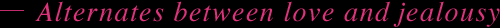 Alternates between love and jealousy