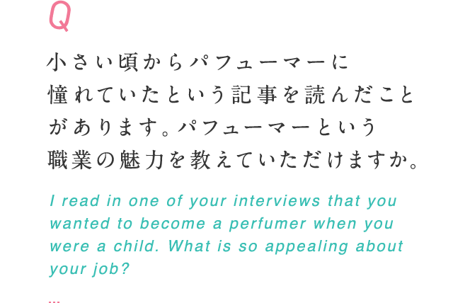 小さい頃からパフューマーに憧れていたという記事を読んだことがあります。パフューマーという職業の魅力を教えていただけますか。 I read in one of your interviews that you wanted to become a perfumer when you were a child. What is so appealing about your job?