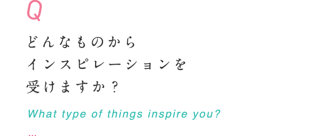 どんなものからインスピレーションを受けますか？ What type of things inspire you?