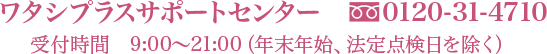ワタシプラスサポートセンター　0120-31-4710　受付時間9:00～21:00（年末年始、法定点検日を除く）