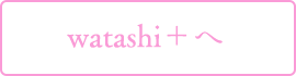watashi+へ