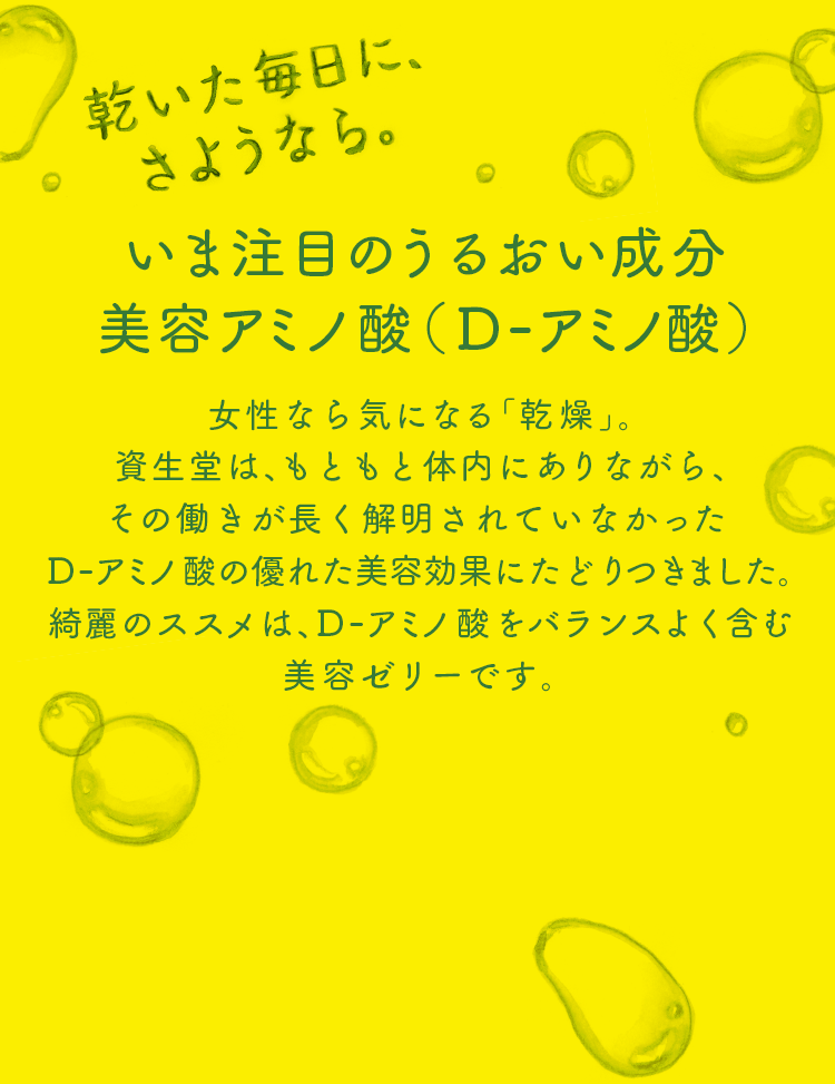 いま注目のうるおい成分美容アミノ酸（D-アミノ酸） 女性なら気になる「乾燥」。資生堂は、もともと体内にありながら、その働きが長く解明されていなかったD-アミノ酸の優れた美容効果に辿りつきました。綺麗のススメは、D-アミノ酸をバランスよく含む美容ゼリーです。