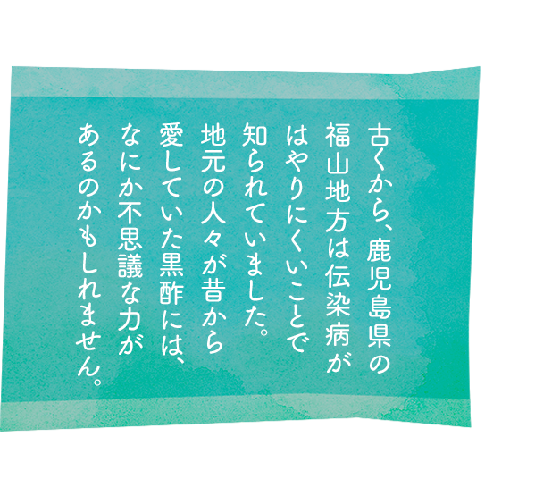 古くから、鹿児島県の福山地方は伝染病がはやりにくいことで知られていました。地元の人々が昔から愛していた黒酢には、なにか不思議な力があるのかもしれません。