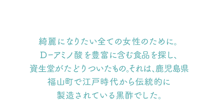 綺麗になりたい全ての女性のために。 Dーアミノ酸を豊富に含む食品を探し、福山町で江戸時代から伝統的に製造されている黒酢でした。