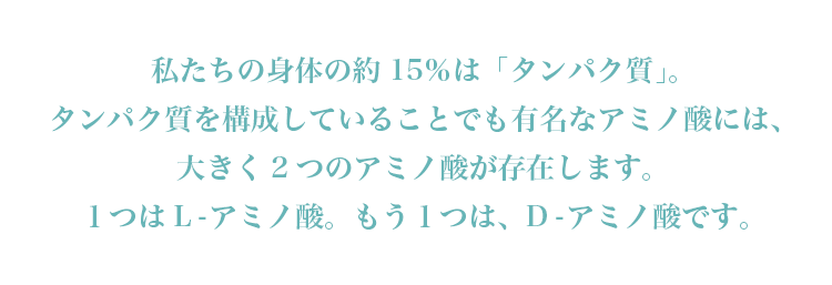 私たちの身体の約15％は「タンパク質」。タンパク質を構成していることでも有名なアミノ酸には、大きく2つのアミノ酸が存在します。１つはL-アミノ酸。もう１つは、D-アミノ酸です。