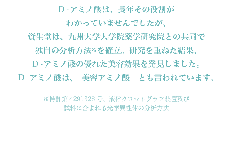 D-アミノ酸は、長年その役割がわかっていませんでしたが、資生堂は、九州大学大学院薬学研究院との共同で独自の分析方法※を確立。研究を重ねた結果、D-アミノ酸の優れた美容効果を発見しました。D-アミノ酸は、「美容アミノ酸」とも言われています。※特許第4291628号、液体クロマトグラフ装置及び試料に含まれる光学異性体の分析方法