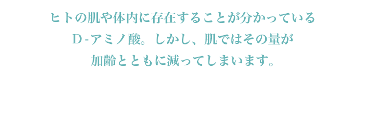 ヒトの肌や体内に存在することが分かっているD-アミノ酸。しかし、肌ではその量が加齢とともに減ってしまいます。