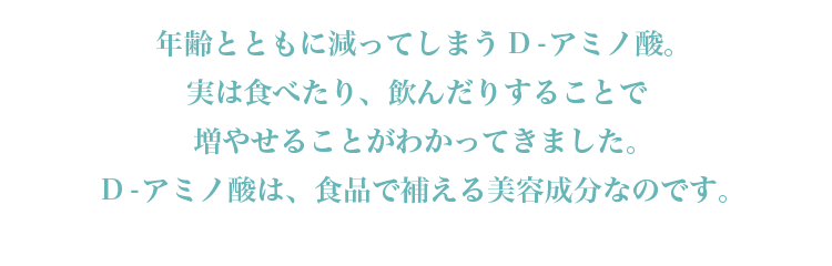 年齢とともに減ってしまうD-アミノ酸。実は食べたり、飲んだりすることで増やせることがわかってきました。D-アミノ酸は、食品で補える美容成分なのです。