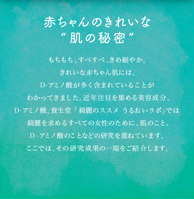 赤ちゃんのきれいな“肌の秘密”もちもち、すべすべ、きめ細やか。きれいな赤ちゃん肌には、D-アミノ酸が多く含まれていることがわかってきました。近年注目を集める美容成分、D-アミノ酸。資生堂「綺麗のススメ　うるおいラボ」では綺麗を求めるすべての女性のために、肌のこと、D-アミノ酸のことなどの研究を重ねています。ここでは、その研究成果の一端をご紹介します。