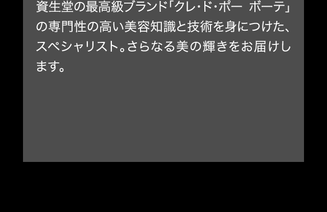 資生堂の最高級ブランド「クレ・ド・ポー ボーテ」の専門性の高い美容知識と技術を身につけた、スペシャリスト。さらなる美の輝きをお届けします。