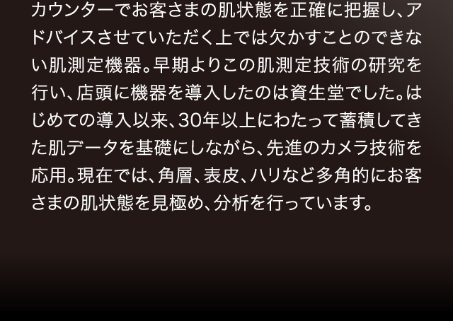 カウンターでお客さまの肌状態を正確に把握し、アドバイスさせていただく上では欠かすことのできない肌測定機器。早期よりこの肌測定技術の研究を行い、店頭に機器を導入したのは資生堂でした。はじめての導入以来、30年以上にわたって蓄積してきた肌データを基礎にしながら、先進のカメラ技術を応用。現在では、角層、表皮、ハリなど多角的にお客さまの肌状態を見極め、分析を行っています。
