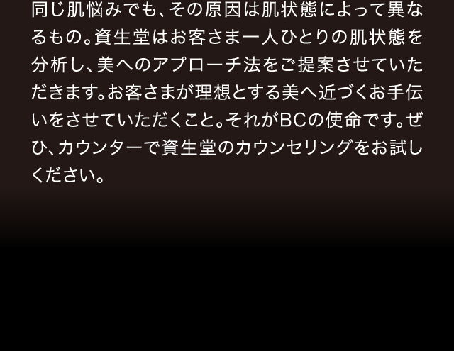 同じ肌悩みでも、その原因は肌状態によって異なるもの。資生堂はお客さま一人ひとりの肌状態を分析し、美へのアプローチ法をご提案させていただきます。お客さまが理想とする美へ近づくお手伝いをさせていただくこと。それがBCの使命です。ぜひ、カウンターで資生堂のカウンセリングをお試しください。