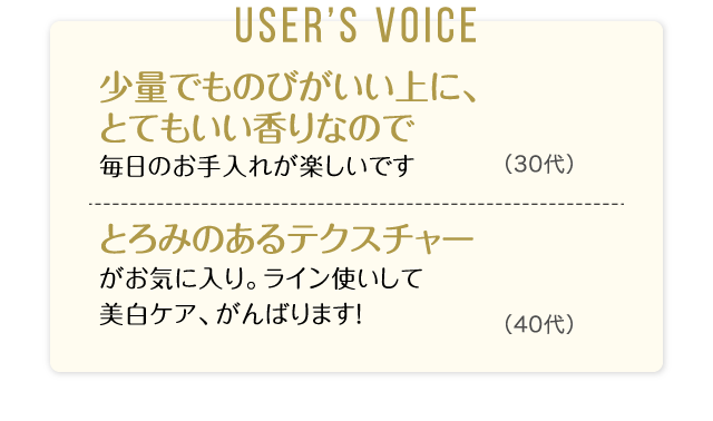 User’s Voice「少量でものびがいい上に、とてもいい香りなので毎日のお手入れが楽しいです」30代「とろみのあるテクスチャーがお気に入り。ライン使いして美白ケア、がんばります！」40代