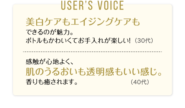 User’s Voice「美白ケアもエイジングケアもできるのが魅力。ボトルもかわいくてお手入れが楽しい！」30代「感触が心地よく、肌のうるおいも透明感もいい感じ。香りも癒されます。」40代
