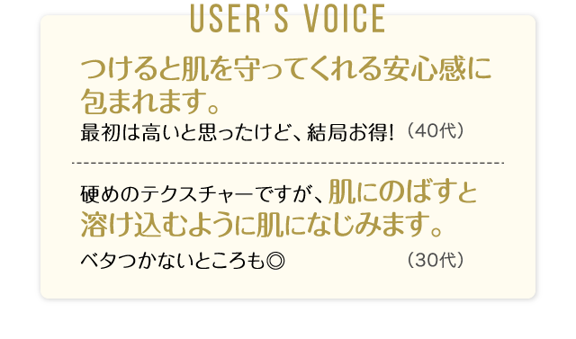 User’s Voice「つけると肌を守ってくれる安心感に包まれます。最初は高いと思ったけど、結局お得！」40代「硬めのテクスチャーですが、肌にのばすと溶け込むように肌になじみます。ベタつかないところも◎」30代
