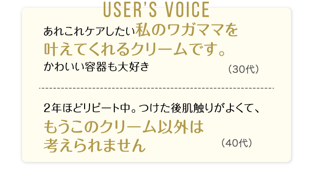 User’s Voice「あれこれケアしたい私のワガママを叶えてくれるクリームです。かわいい容器も大好き」30代「2年ほどリピート中。つけた後肌触りがよくて、もうこのクリーム以外は考えられません」40代