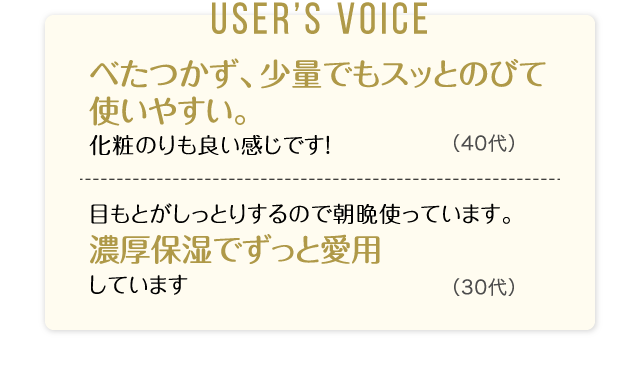 User’s Voice「べたつかず、少量でもスッとのびて使いやすい。化粧のりも良い感じです！」40代「目もとがしっとりするので朝晩使っています。濃厚保湿でずっと愛用しています」30代
