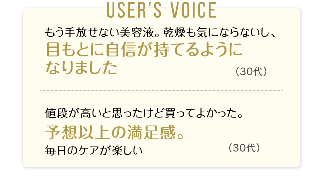 User’s Voice「もう手放せない美容液。乾燥も気にならないし、目もとに自信が持てるようになりました」30代「値段が高いと思ったけど買ってよかった。予想以上の満足感。毎日のケアが楽しい」30代