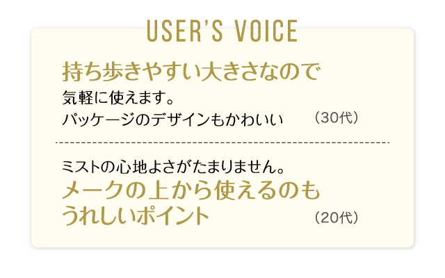 User’s Voice「持ち歩きやすい大きさなので気軽に使えます。パッケージのデザインもかわいい」30代「ミストの心地よさがたまりません。メークの上から使えるのもうれしいポイント」20代