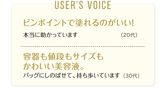 User’s Voice「ピンポイントで塗れるのがいい！本当に助かっています」20代「容器も値段もサイズもかわいい美容液。バッグにしのばせて、持ち歩いています」30代