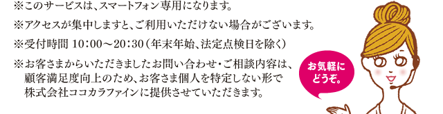 ※このサービスは、スマートフォン専用になります。※アクセスが集中しますと、ご利用いただけない場合がございます。※受付時間 10：00～20：30（年末年始、法定点検日を除く）※お客さまからいただきましたお問い合わせ・ご相談内容は、顧客満足度向上のため、お客さま個人を特定しない形で　株式会社ココカラファインに提供させていただきます。