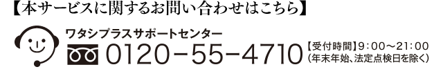 【本サービスに関するお問い合わせはこちら】ワタシプラスサポートセンター 0120-55-4710 【受付時間】9：00～21：00（年末年始、法定点検日を除く）