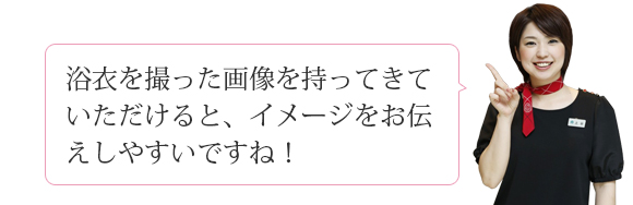 浴衣を撮った画像を持ってきていただけると、イメージをお伝えしやすいですね！