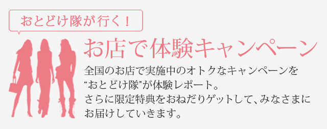 お届け隊が行く！お店で体験キャンペーン 全国のお店で実施中のオトクなキャンペーンを“おとどけ隊”が体験レポート。さらに限定特典をおねだりゲットして、みなさまにお届けしていきます。