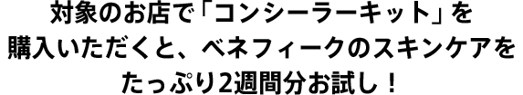 対象のお店で「コンシーラキット」を購入いただくと、ベネフィークのスキンケアをたっぷり2週間分お試し！