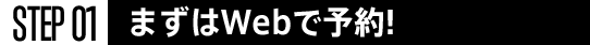 STEP01 まずはWebで予約！