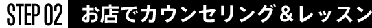 STEP02 お店でカウンセリング＆レッスン