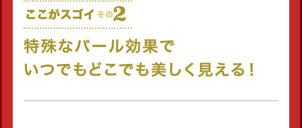 ここがスゴイその2　特殊なパール効果でいつでもどこでも美しく見える！