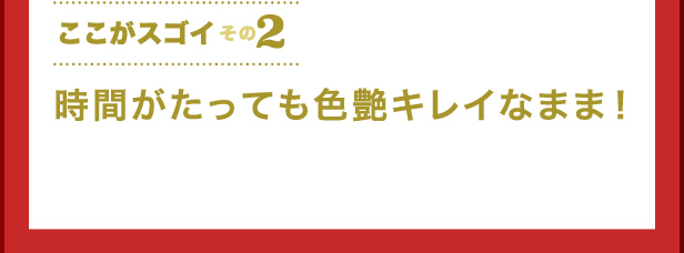 ここがスゴイその2　時間がたっても色艶キレイなまま！