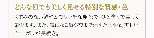＜どんな唇でも美しく見せる特別な質感・色＞くすみのない鮮やかでリッチな発色で、ひと塗りで美しく彩ります。 また、気になる縦ジワまで消えたような、美しい仕上がりが長続き。
