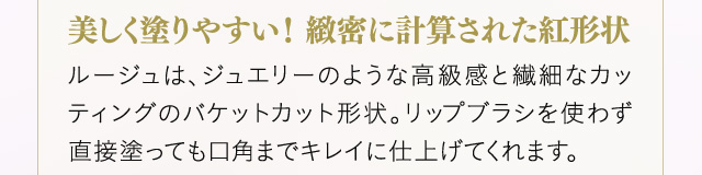 ＜美しく塗りやすい！緻密に計算された紅形状＞ルージュは、ジュエリーのような高級感と繊細なカッティングのバケットカット形状。リップブラシを使わず直接塗っても口角までキレイに仕上げてくれます。
