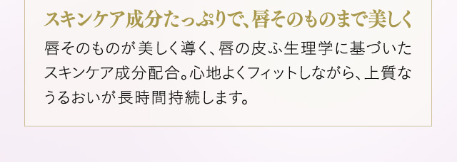 ＜スキンケア成分たっぷりで、唇そのものまで美しく＞唇そのものが美しく導く、唇の皮ふ生理学に基づいたスキンケア成分配合。心地よくフィットしながら、上質なうるおいが長時間持続します。
