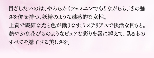 目ざしたいのは、やわらかくフェミニンでありながらも、芯の強さを併せ持つ、妖精のような魅惑的な女性。上質で繊細な光と色が織りなす、ミステリアスで快活な目もと。艶やかな花びらのようなピュアな彩りを唇に添えて、見るものすべてを魅了する美しさを。
