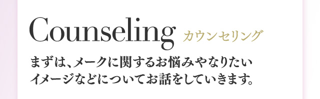 Counseling カウンセリング まずは、メークに関するお悩みやなりたいイメージなどについてお話をしていきます。