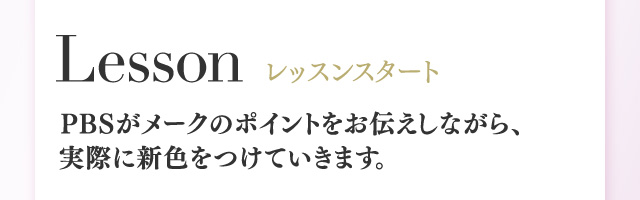 Lesson レッスンスタート PBSがメークのポイントをお伝えしながら、実際に新色をつけていきます。