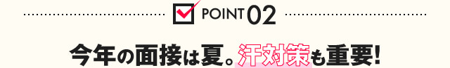 POINT02 今年の面接は夏。汗対策も重要！