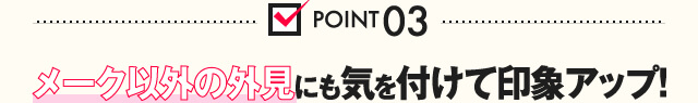 POINT03 メーク以外の外見にも気を付けて印象アップ！