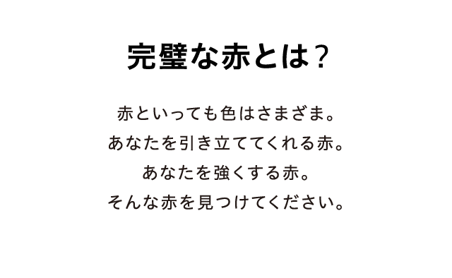 完璧な赤とは？ - 赤といっても色はさまざま。あなたを引き立ててくれる赤。あなたを強くする赤。そんな赤を見つけてください。