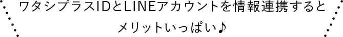 ワタシプラスIDとLINEアカウントを情報連携するとメリットいっぱい♪