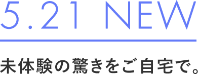 5.21 NEW 未体験の驚きをご自宅で。