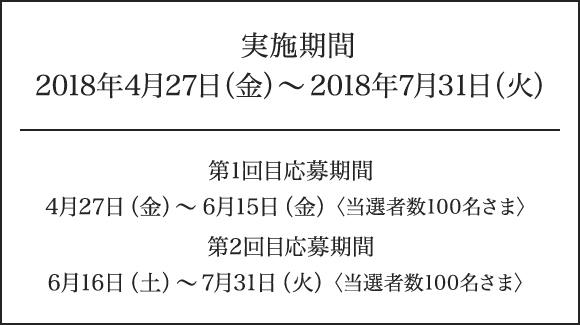 
実施期間2018年4月27日（金）～2018年7月31日（火）
第1回目応募期間 4月27日（金）～6月15日（金）〈当選者数100名さま〉
第2回目応募期間 6月16日（土）～7月31日（火）〈当選者数100名さま〉