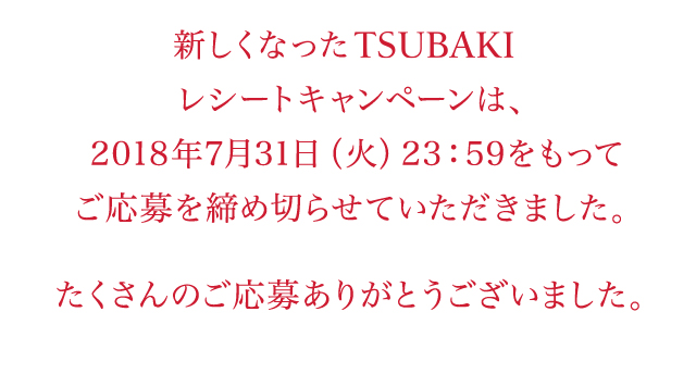 新しくなったTSUBAKIレシートキャンペーンは、2018年7月31日（火）23：59をもってご応募を締め切らせていただきました。たくさんのご応募ありがとうございました。